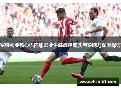 塞维利亚核心巴内加职业生涯辉煌成就与影响力深度探讨
