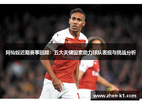阿仙奴近期赛事回顾：五大关键因素助力球队表现与挑战分析