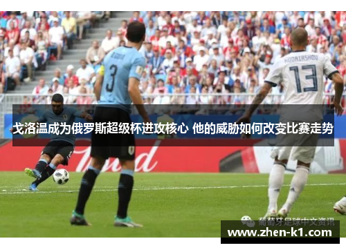 戈洛温成为俄罗斯超级杯进攻核心 他的威胁如何改变比赛走势