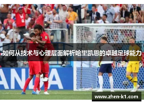 如何从技术与心理层面解析哈里凯恩的卓越足球能力