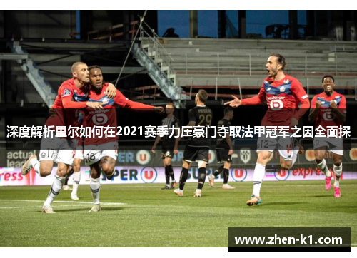 深度解析里尔如何在2021赛季力压豪门夺取法甲冠军之因全面探