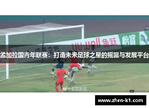 孟加拉国青年联赛:打造未来足球之星的摇篮与发展平台 孟加拉国青年联赛:打造未来足球之星的摇篮与发展平台