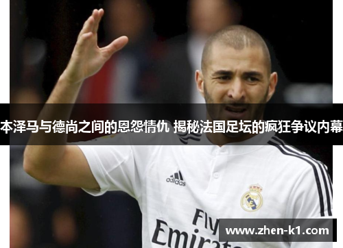 本泽马与德尚之间的恩怨情仇 揭秘法国足坛的疯狂争议内幕 本泽马与德尚之间的恩怨情仇 揭秘法国足坛的疯狂争议内幕