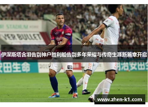 伊涅斯塔含泪告别神户胜利船告别多年荣耀与传奇生涯新篇章开启