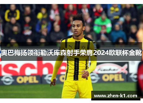 奥巴梅扬领衔勒沃库森射手荣膺2024欧联杯金靴
